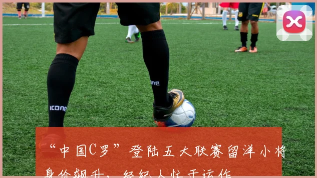 “中国C罗”登陆五大联赛留洋小将身价飙升,经纪人忙于运作