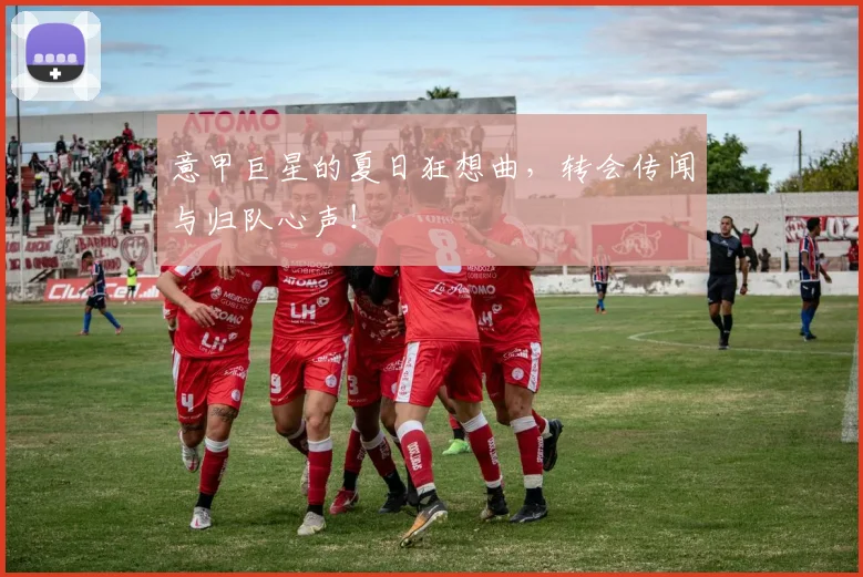 意甲巨星的夏日狂想曲，转会传闻与归队心声！