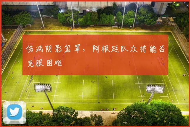 伤病阴影笼罩，阿根廷队众将能否克服困难