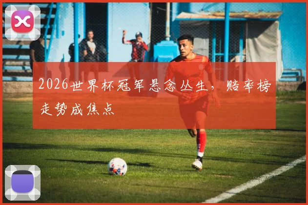 2026世界杯冠军悬念丛生,赔率榜走势成焦点
