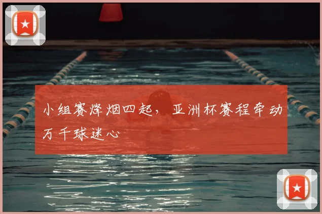 小组赛烽烟四起,亚洲杯赛程牵动万千球迷心