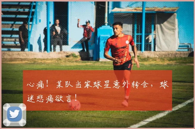 心痛!某队当家球星意外转会,球迷悲痛欲言!