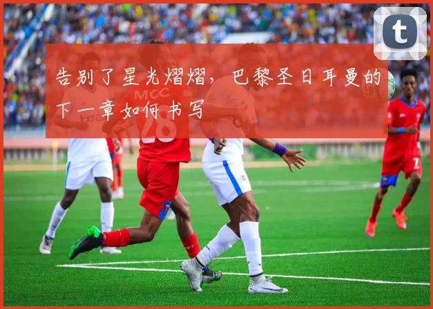告别了星光熠熠,巴黎圣日耳曼的下一章如何书写