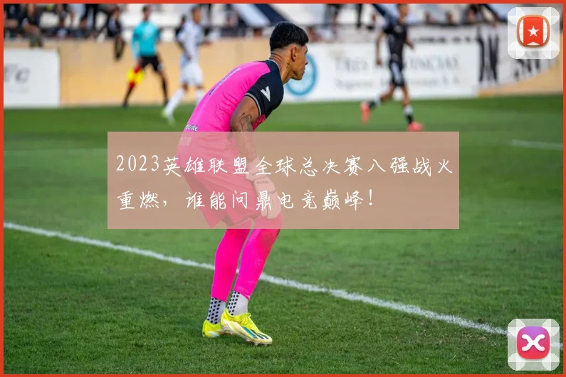 2023英雄联盟全球总决赛八强战火重燃,谁能问鼎电竞巅峰!