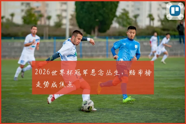 2026世界杯冠军悬念丛生,赔率榜走势成焦点